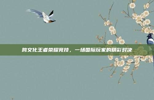 跨文化王者荣耀竞技,一场国际玩家的精彩对决