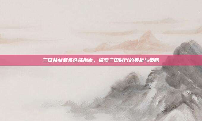 三国杀新武将选择指南,探索三国时代的英雄与策略