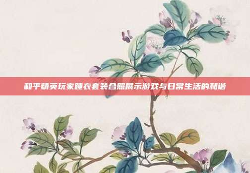 和平精英玩家睡衣套装合照展示游戏与日常生活的和谐