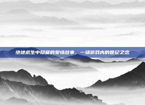 绝地求生中隐藏的爱情故事,一场游戏内的世纪之恋