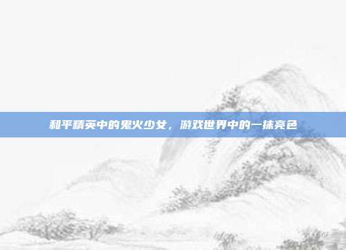 和平精英中的鬼火少女,游戏世界中的一抹亮色
