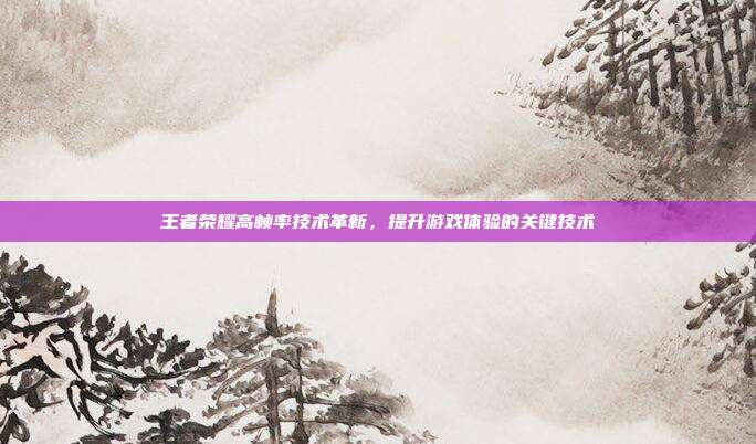 王者荣耀高帧率技术革新,提升游戏体验的关键技术