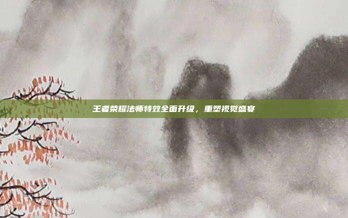 王者荣耀法师特效全面升级,重塑视觉盛宴