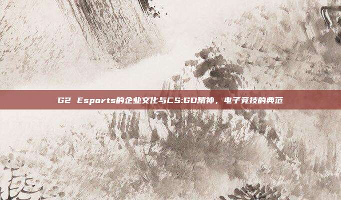 G2 Esports的企业文化与CS:GO精神,电子竞技的典范