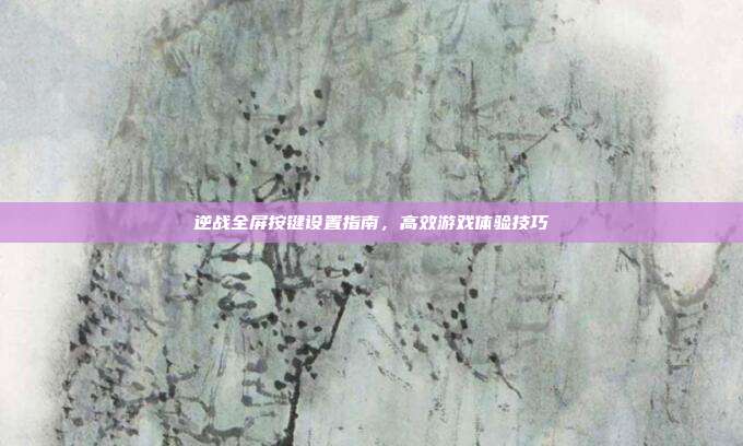 逆战全屏按键设置指南,高效游戏体验技巧