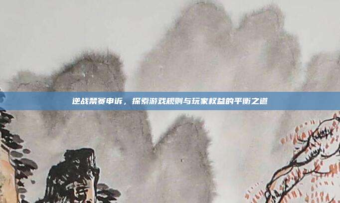 逆战禁赛申诉,探索游戏规则与玩家权益的平衡之道