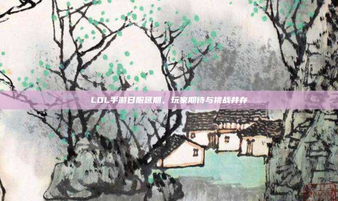 LOL手游日服延期,玩家期待与挑战并存