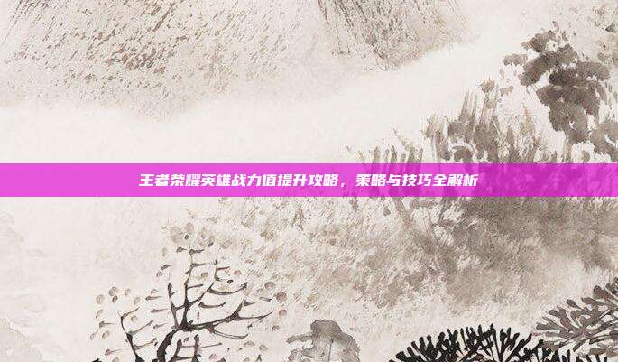 王者荣耀英雄战力值提升攻略,策略与技巧全解析