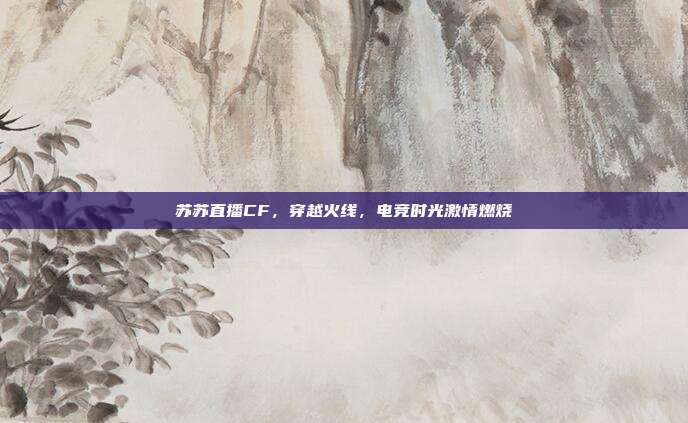 苏苏直播CF,穿越火线,电竞时光激情燃烧