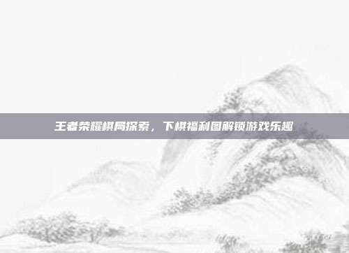 王者荣耀棋局探索,下棋福利图解锁游戏乐趣