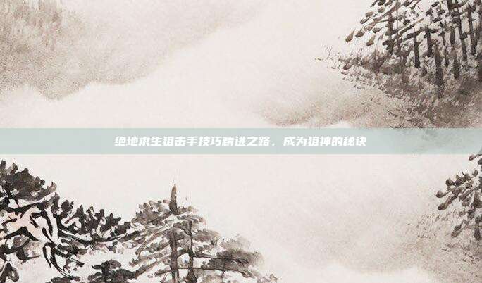 绝地求生狙击手技巧精进之路,成为狙神的秘诀
