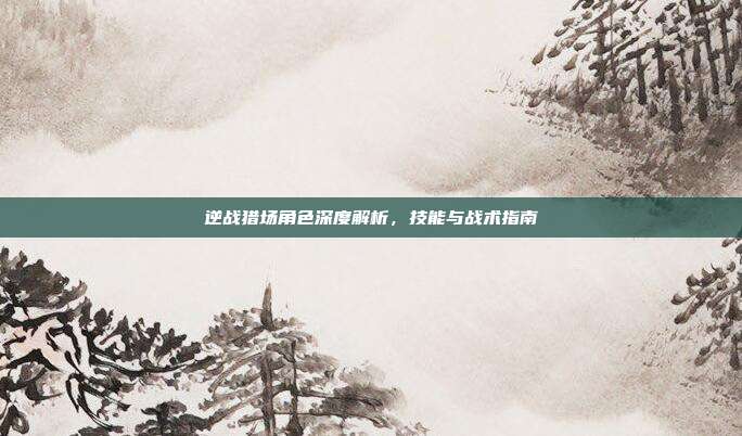 逆战猎场角色深度解析,技能与战术指南