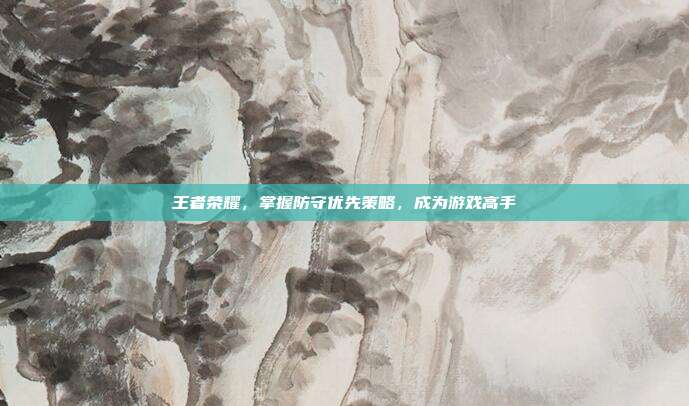 王者荣耀,掌握防守优先策略,成为游戏高手
