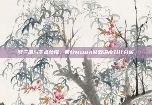梦三国与王者荣耀,两款MOBA游戏深度对比分析