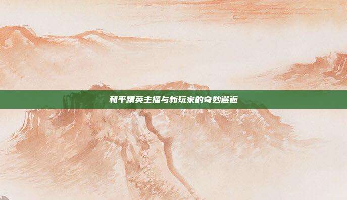 和平精英主播与新玩家的奇妙邂逅