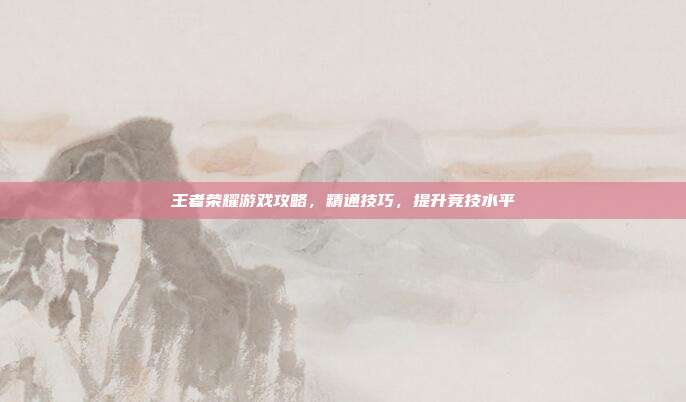 王者荣耀游戏攻略,精通技巧,提升竞技水平