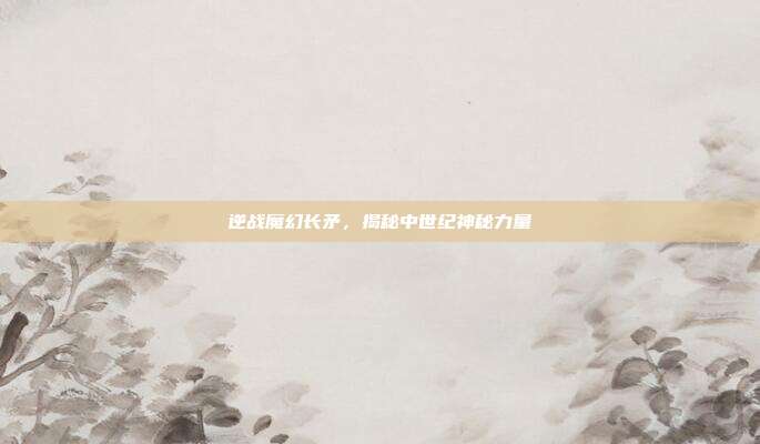 逆战魔幻长矛,揭秘中世纪神秘力量