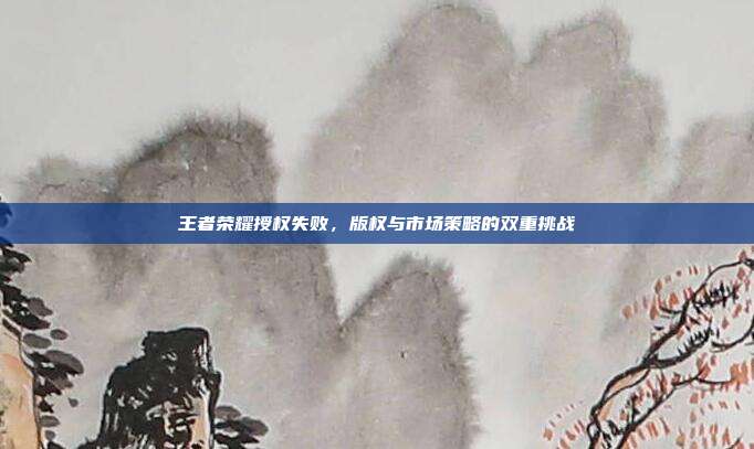王者荣耀授权失败,版权与市场策略的双重挑战
