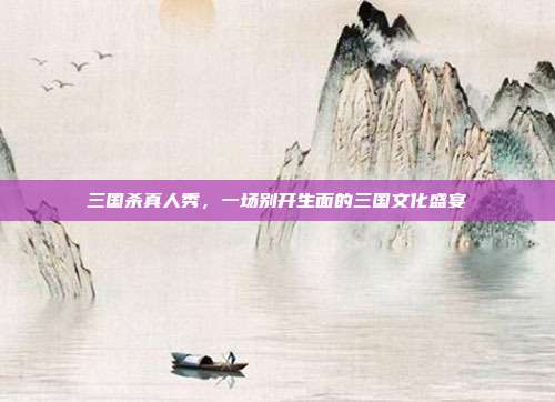 三国杀真人秀,一场别开生面的三国文化盛宴