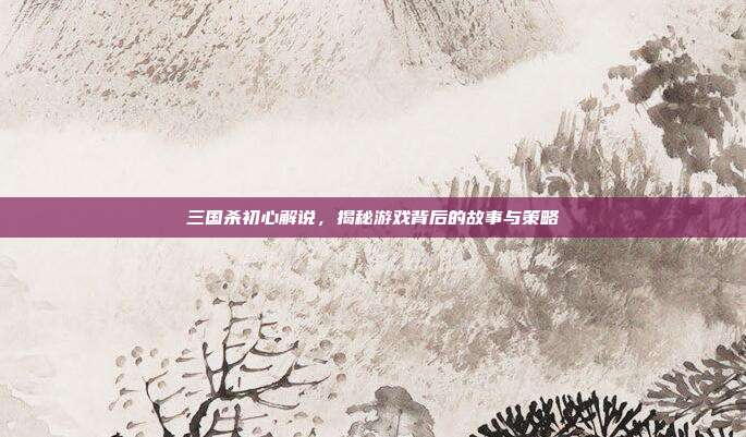 三国杀初心解说,揭秘游戏背后的故事与策略