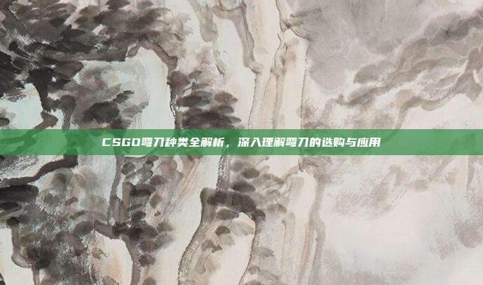 CSGO弯刀种类全解析,深入理解弯刀的选购与应用