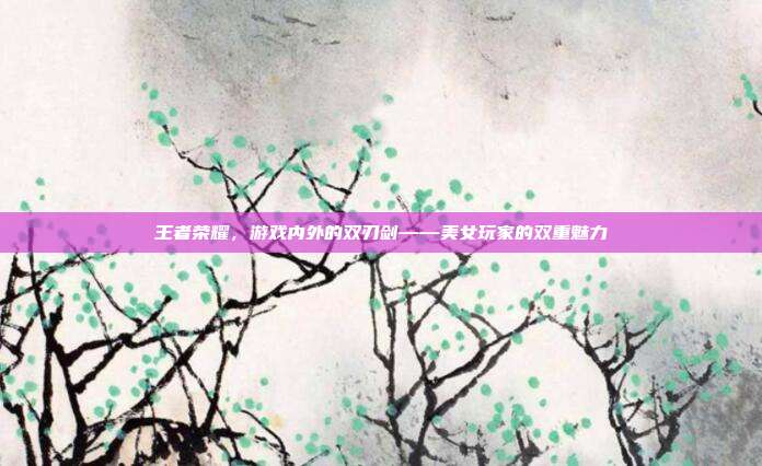 王者荣耀,游戏内外的双刃剑——美女玩家的双重魅力