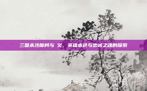 三国杀沙摩柯与麹义,英雄本色与忠诚之魂的探索