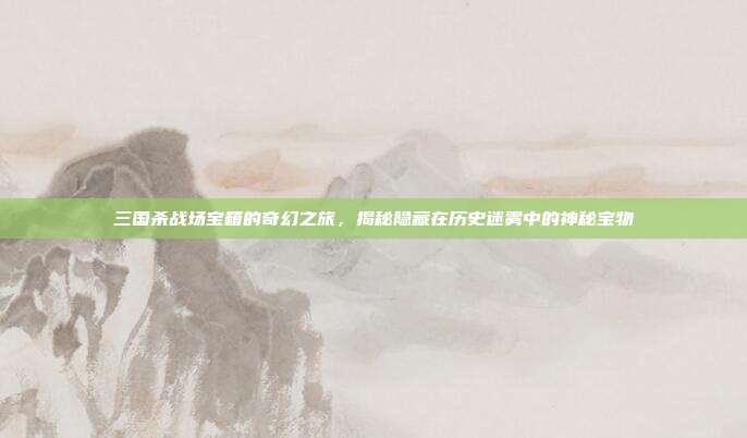 三国杀战场宝箱的奇幻之旅,揭秘隐藏在历史迷雾中的神秘宝物