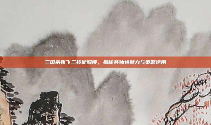 三国杀张飞三技能解锁,揭秘其独特魅力与策略运用