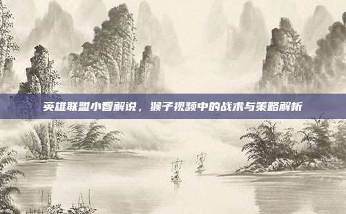 英雄联盟小智解说,猴子视频中的战术与策略解析