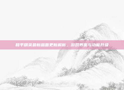 和平精英最新画面更新解析,游戏界面与功能升级