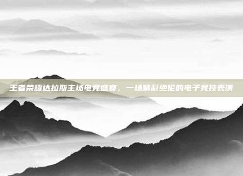 王者荣耀达拉斯主场电竞盛宴,一场精彩绝伦的电子竞技表演