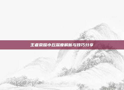 王者荣耀小丘深度解析与技巧分享