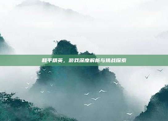 和平精英,游戏深度解析与挑战探索