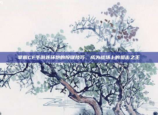 掌握CF手游连环炮的按键技巧,成为战场上的狙击之王