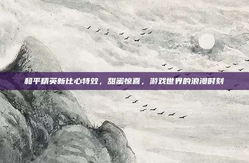 和平精英新比心特效,甜蜜惊喜,游戏世界的浪漫时刻