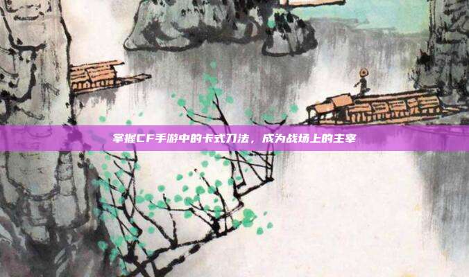 掌握CF手游中的卡式刀法,成为战场上的主宰