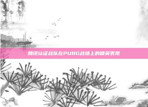腾讯认证战队在PUBG战场上的精英表现