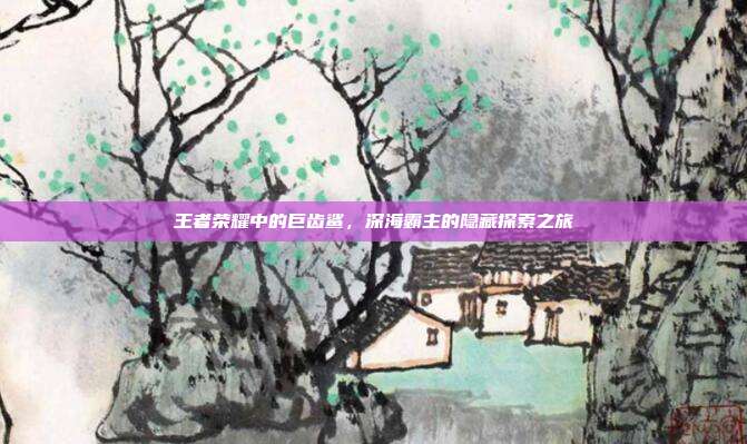 王者荣耀中的巨齿鲨,深海霸主的隐藏探索之旅
