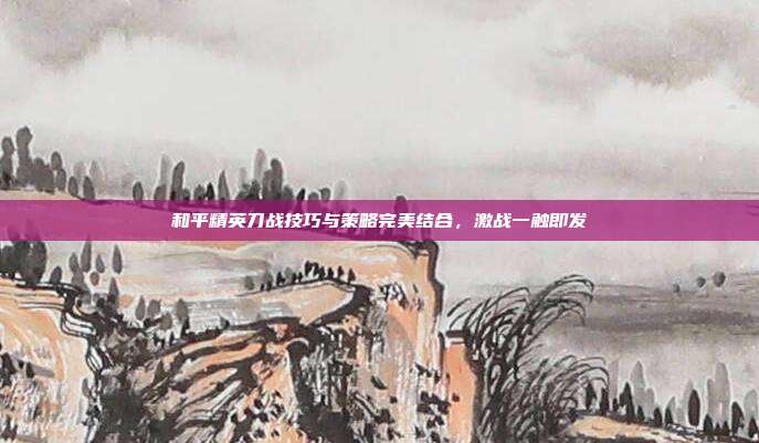 和平精英刀战技巧与策略完美结合,激战一触即发