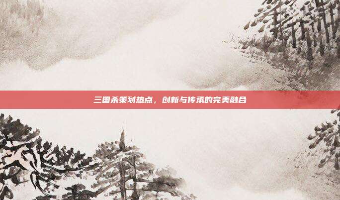 三国杀策划热点,创新与传承的完美融合