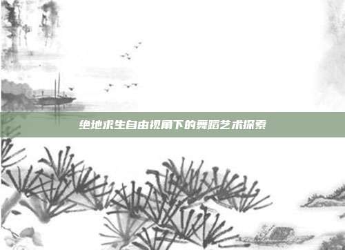 绝地求生自由视角下的舞蹈艺术探索