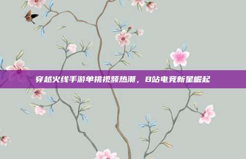 穿越火线手游单挑视频热潮,B站电竞新星崛起