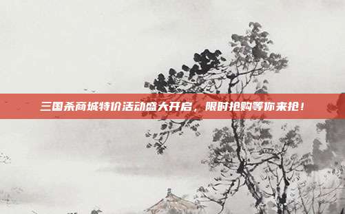 三国杀商城特价活动盛大开启,限时抢购等你来抢!