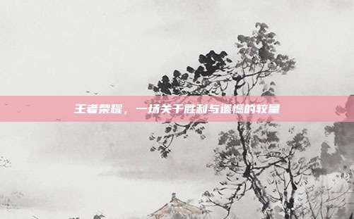 王者荣耀,一场关于胜利与遗憾的较量