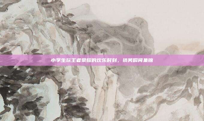 小学生玩王者荣耀的欢乐时刻,搞笑瞬间集锦