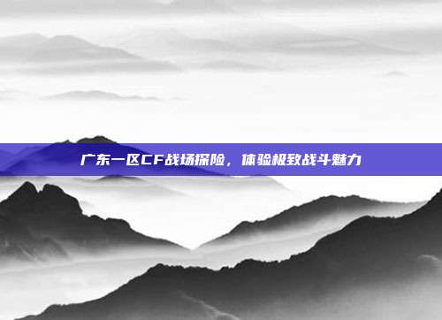 广东一区CF战场探险,体验极致战斗魅力