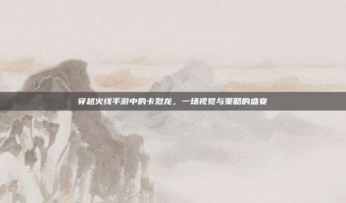 穿越火线手游中的卡烈龙,一场视觉与策略的盛宴