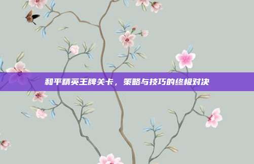 和平精英王牌关卡,策略与技巧的终极对决