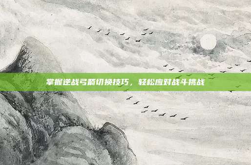 掌握逆战弓箭切换技巧,轻松应对战斗挑战